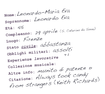 Nome:Leonardo-Maria Eva
Soprannome: Leonardo Eva
Età: 45
Compleanno: 29 aprile (S. Caterina da Siena)
Luogo: Firenze
Stato civile: abbastanza
Obblighi militari: assolti
Esperienze lavorative: ?!
Collezione musicale: imprescindibile
Altre info: munito di patente B
Citazione: Always took candy from strangers (Keith Richards)